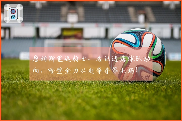 詹姆斯重返骑士，名记透露球队动向，哈登全力以赴争夺第七场！
